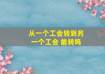 从一个工会转到另一个工会 能转吗